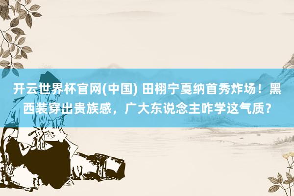 开云世界杯官网(中国) 田栩宁戛纳首秀炸场!黑西装穿出贵族感,广大东说念主咋学这气质?
