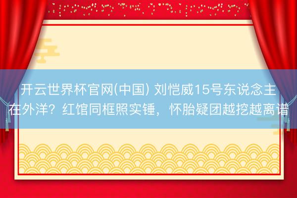 开云世界杯官网(中国) 刘恺威15号东说念主在外洋?红馆同框照实锤,怀胎疑团越挖越离谱