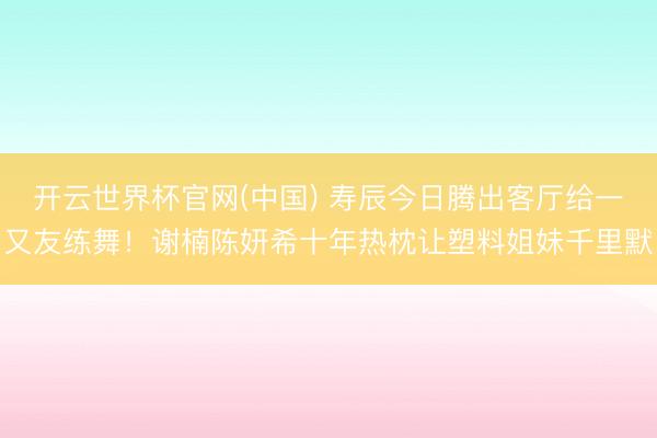 开云世界杯官网(中国) 寿辰今日腾出客厅给一又友练舞!谢楠陈妍希十年热枕让塑料姐妹千里默