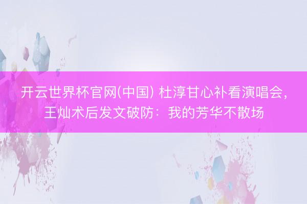 开云世界杯官网(中国) 杜淳甘心补看演唱会,王灿术后发文破防:我的芳华不散场