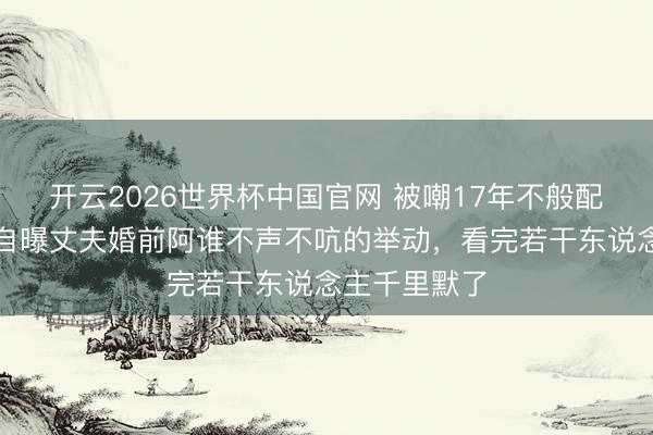 开云2026世界杯中国官网 被嘲17年不般配?杨雪直播自曝丈夫婚前阿谁不声不吭的举动,看完若干东说念主千里默了