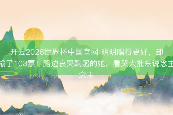 开云2026世界杯中国官网 明明唱得更好,却输了103票!路边哀哭鞠躬的她,看哭大批东说念主