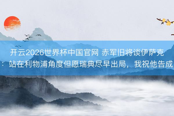 开云2026世界杯中国官网 赤军旧将谈伊萨克:站在利物浦角度但愿瑞典尽早出局,我祝他告成