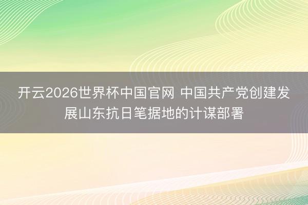 开云2026世界杯中国官网 中国共产党创建发展山东抗日笔据地的计谋部署
