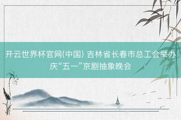 开云世界杯官网(中国) 吉林省长春市总工会举办庆“五一”京剧抽象晚会