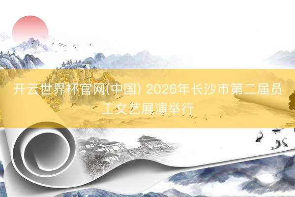 开云世界杯官网(中国) 2026年长沙市第二届员工文艺展演举行