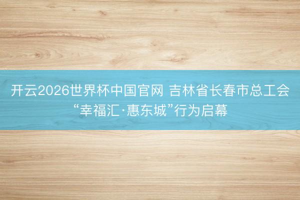 开云2026世界杯中国官网 吉林省长春市总工会“幸福汇·惠东城”行为启幕