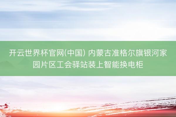 开云世界杯官网(中国) 内蒙古准格尔旗银河家园片区工会驿站装上智能换电柜