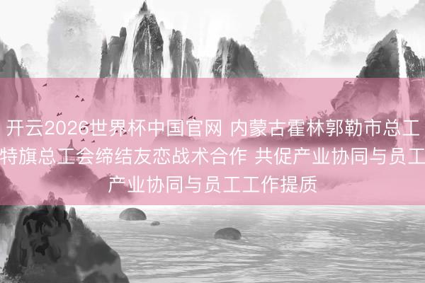 开云2026世界杯中国官网 内蒙古霍林郭勒市总工会、扎鲁特旗总工会缔结友恋战术合作 共促产业协同与员工工作提质