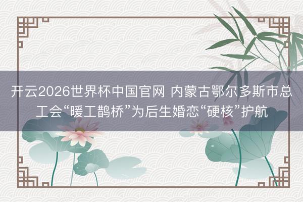 开云2026世界杯中国官网 内蒙古鄂尔多斯市总工会“暖工鹊桥”为后生婚恋“硬核”护航