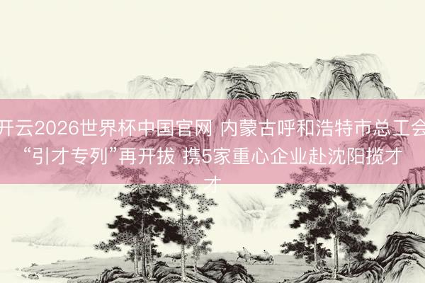开云2026世界杯中国官网 内蒙古呼和浩特市总工会“引才专列”再开拔 携5家重心企业赴沈阳揽才