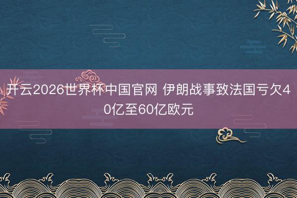开云2026世界杯中国官网 伊朗战事致法国亏欠40亿至60亿欧元