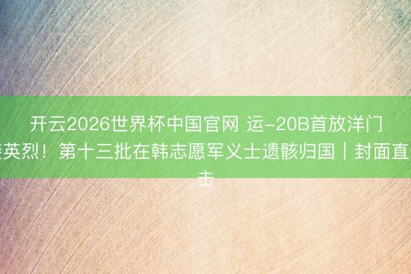开云2026世界杯中国官网 运-20B首放洋门接英烈!第十三批在韩志愿军义士遗骸归国|封面直击