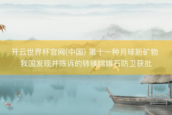 开云世界杯官网(中国) 第十一种月球新矿物 我国发现并陈诉的铈镁嫦娥石防卫获批