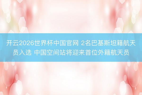 开云2026世界杯中国官网 2名巴基斯坦籍航天员入选 中国空间站将迎来首位外籍航天员
