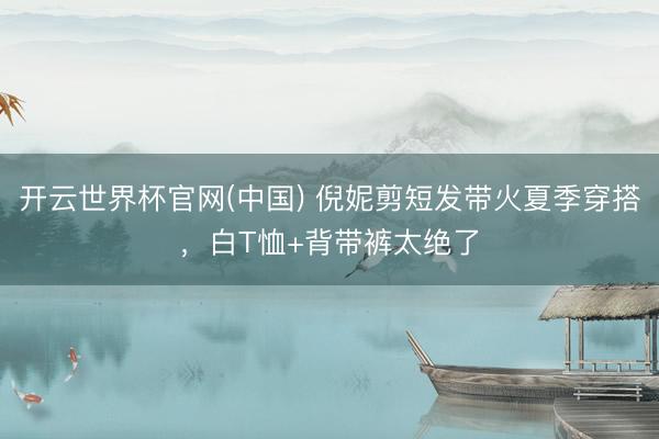 开云世界杯官网(中国) 倪妮剪短发带火夏季穿搭，白T恤+背带裤太绝了