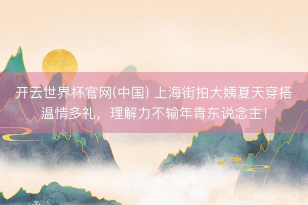 开云世界杯官网(中国) 上海街拍大姨夏天穿搭温情多礼,理解力不输年青东说念主!