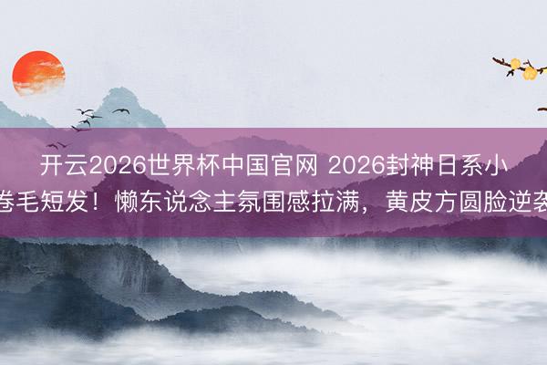 开云2026世界杯中国官网 2026封神日系小卷毛短发!懒东说念主氛围感拉满,黄皮方圆脸逆袭