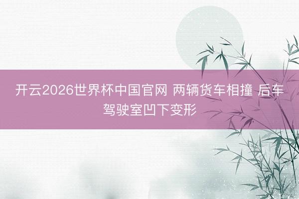 开云2026世界杯中国官网 两辆货车相撞 后车驾驶室凹下变形