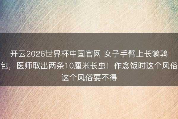 开云2026世界杯中国官网 女子手臂上长鹌鹑蛋大肿包,医师取出两条10厘米长虫!作念饭时这个风俗要不得