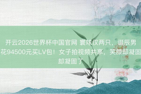 开云2026世界杯中国官网 寰球仅两只,诞辰男友花94500元买LV包!女子拍视频共享,笑颜却凝固了