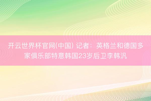 开云世界杯官网(中国) 记者:英格兰和德国多家俱乐部特意韩国23岁后卫李韩汎