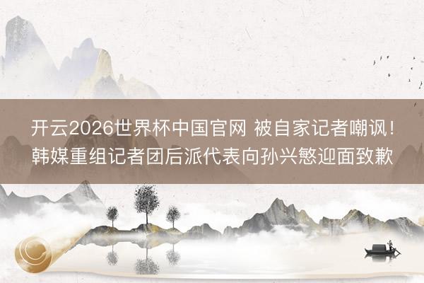 开云2026世界杯中国官网 被自家记者嘲讽！韩媒重组记者团后派代表向孙兴慜迎面致歉