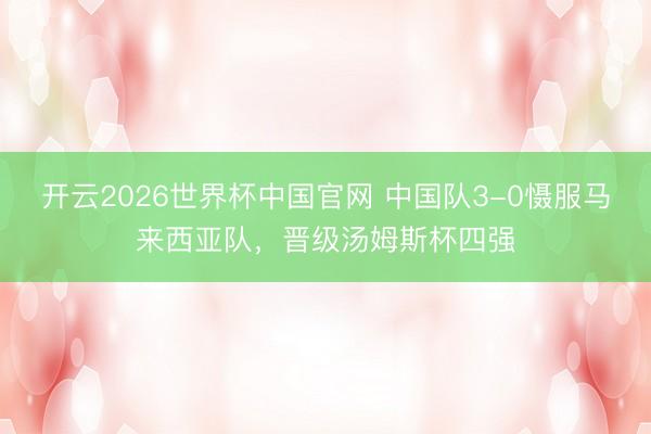 开云2026世界杯中国官网 中国队3-0慑服马来西亚队,晋级汤姆斯杯四强