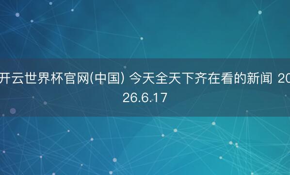 开云世界杯官网(中国) 今天全天下齐在看的新闻 2026.6.17