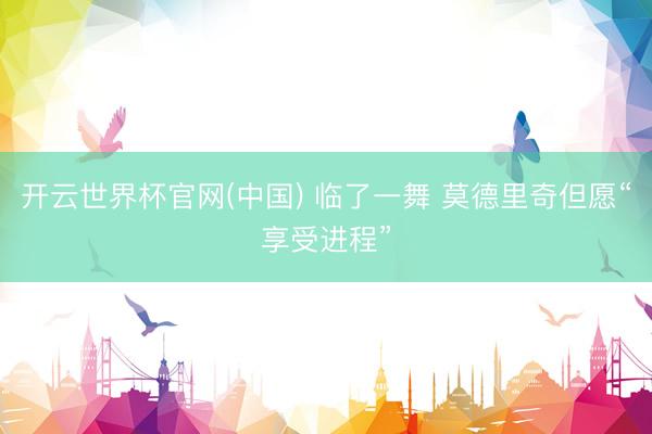 开云世界杯官网(中国) 临了一舞 莫德里奇但愿“享受进程”