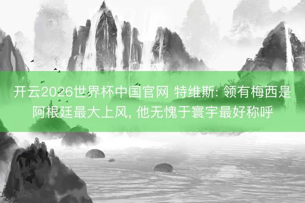 开云2026世界杯中国官网 特维斯: 领有梅西是阿根廷最大上风, 他无愧于寰宇最好称呼