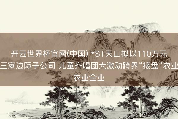 开云世界杯官网(中国) *ST天山拟以110万元剥离三家边际子公司 儿童齐唱团大激动跨界“接盘”农业企业