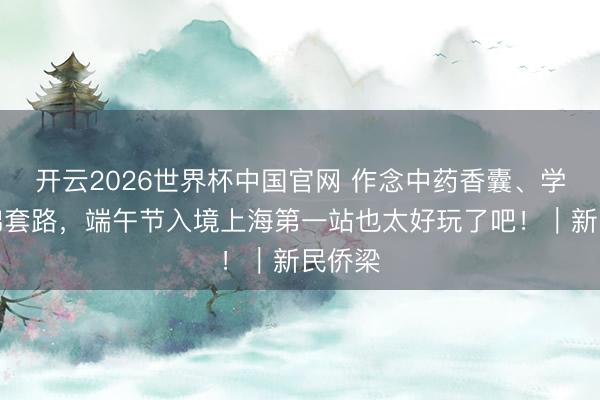 开云2026世界杯中国官网 作念中药香囊、学八段锦套路,端午节入境上海第一站也太好玩了吧!|新民侨梁