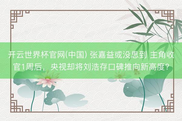 开云世界杯官网(中国) 张嘉益或没思到 主角收官1周后,央视却将刘浩存口碑推向新高度?