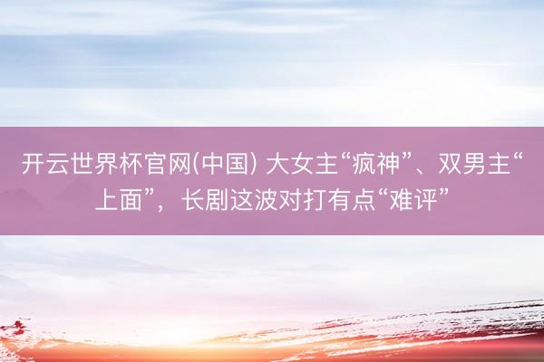 开云世界杯官网(中国) 大女主“疯神”、双男主“上面”,长剧这波对打有点“难评”