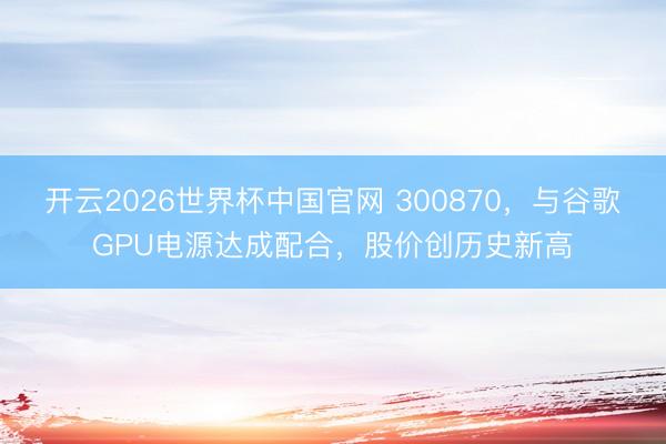 开云2026世界杯中国官网 300870，与谷歌GPU电源达成配合，股价创历史新高