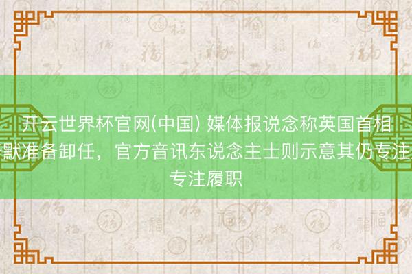 开云世界杯官网(中国) 媒体报说念称英国首相斯塔默准备卸任,官方音讯东说念主士则示意其仍专注履职